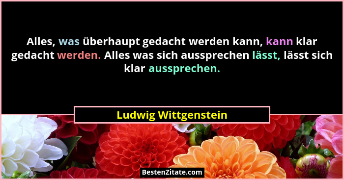 Alles, was überhaupt gedacht werden kann, kann klar gedacht werden. Alles was sich aussprechen lässt, lässt sich klar ausspreche... - Ludwig Wittgenstein