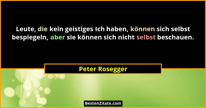 Leute, die kein geistiges Ich haben, können sich selbst bespiegeln, aber sie können sich nicht selbst beschauen.... - Peter Rosegger