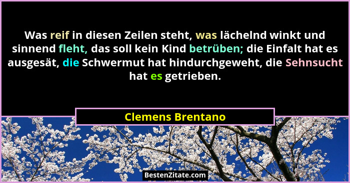 Was reif in diesen Zeilen steht, was lächelnd winkt und sinnend fleht, das soll kein Kind betrüben; die Einfalt hat es ausgesät, di... - Clemens Brentano