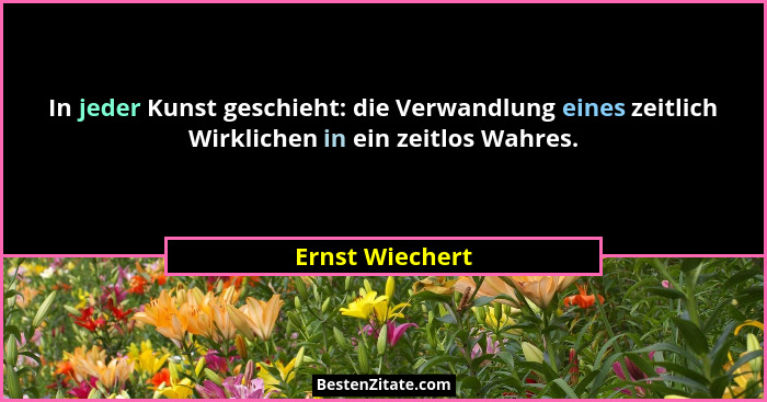 In jeder Kunst geschieht: die Verwandlung eines zeitlich Wirklichen in ein zeitlos Wahres.... - Ernst Wiechert