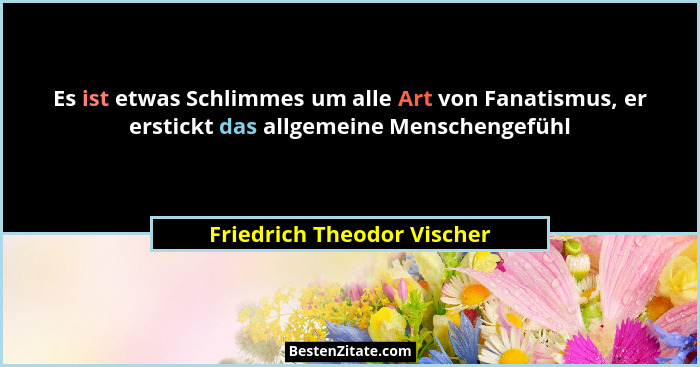 Es ist etwas Schlimmes um alle Art von Fanatismus, er erstickt das allgemeine Menschengefühl... - Friedrich Theodor Vischer
