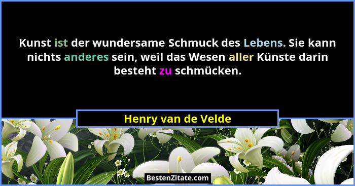 Kunst ist der wundersame Schmuck des Lebens. Sie kann nichts anderes sein, weil das Wesen aller Künste darin besteht zu schmücken... - Henry van de Velde