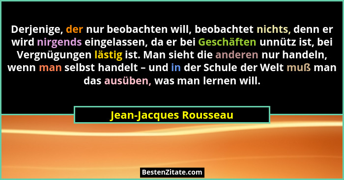 Derjenige, der nur beobachten will, beobachtet nichts, denn er wird nirgends eingelassen, da er bei Geschäften unnütz ist, bei... - Jean-Jacques Rousseau