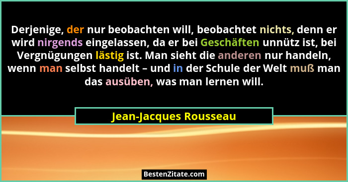 Derjenige, der nur beobachten will, beobachtet nichts, denn er wird nirgends eingelassen, da er bei Geschäften unnütz ist, bei... - Jean-Jacques Rousseau