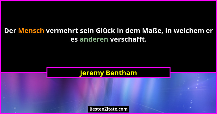 Der Mensch vermehrt sein Glück in dem Maße, in welchem er es anderen verschafft.... - Jeremy Bentham