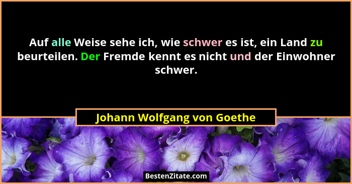Auf alle Weise sehe ich, wie schwer es ist, ein Land zu beurteilen. Der Fremde kennt es nicht und der Einwohner schwer.... - Johann Wolfgang von Goethe
