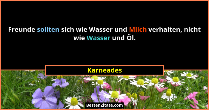 Freunde sollten sich wie Wasser und Milch verhalten, nicht wie Wasser und Öl.... - Karneades