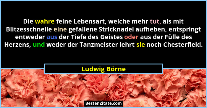 Die wahre feine Lebensart, welche mehr tut, als mit Blitzesschnelle eine gefallene Stricknadel aufheben, entspringt entweder aus der Ti... - Ludwig Börne