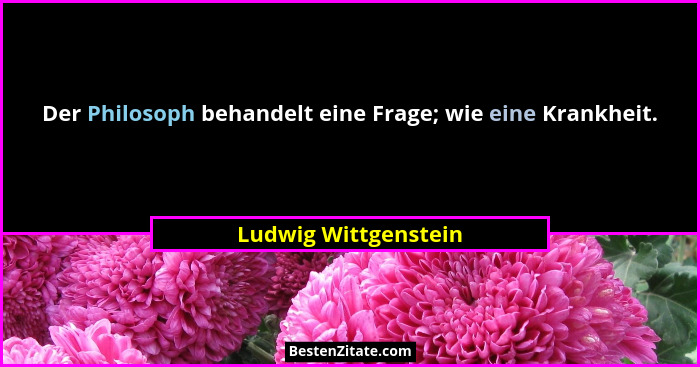 Der Philosoph behandelt eine Frage; wie eine Krankheit.... - Ludwig Wittgenstein