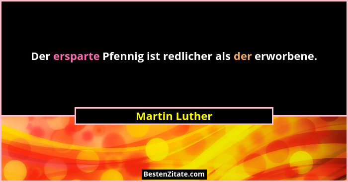 Der ersparte Pfennig ist redlicher als der erworbene.... - Martin Luther
