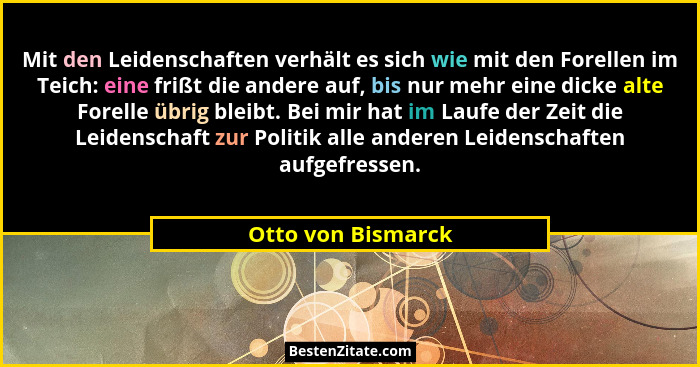 Mit den Leidenschaften verhält es sich wie mit den Forellen im Teich: eine frißt die andere auf, bis nur mehr eine dicke alte Fore... - Otto von Bismarck