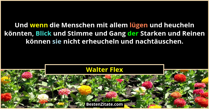 Und wenn die Menschen mit allem lügen und heucheln könnten, Blick und Stimme und Gang der Starken und Reinen können sie nicht erheucheln... - Walter Flex