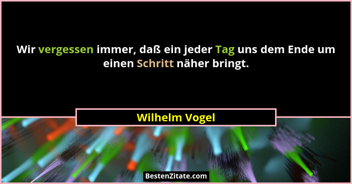 Wir vergessen immer, daß ein jeder Tag uns dem Ende um einen Schritt näher bringt.... - Wilhelm Vogel