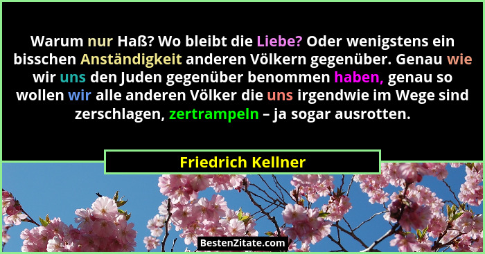 Warum nur Haß? Wo bleibt die Liebe? Oder wenigstens ein bisschen Anständigkeit anderen Völkern gegenüber. Genau wie wir uns den Ju... - Friedrich Kellner