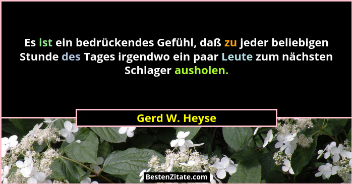 Es ist ein bedrückendes Gefühl, daß zu jeder beliebigen Stunde des Tages irgendwo ein paar Leute zum nächsten Schlager ausholen.... - Gerd W. Heyse