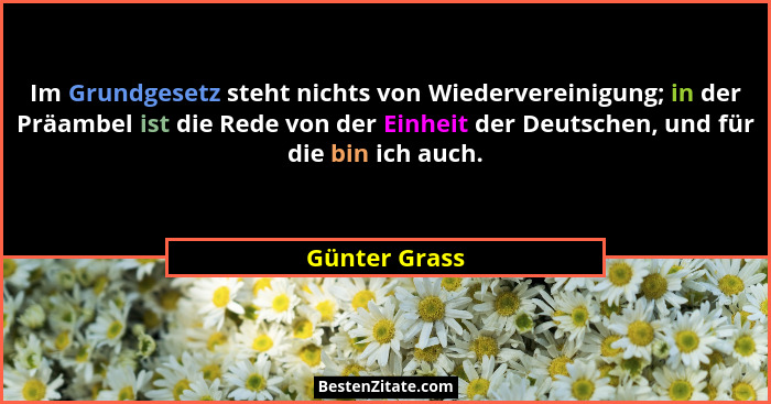 Im Grundgesetz steht nichts von Wiedervereinigung; in der Präambel ist die Rede von der Einheit der Deutschen, und für die bin ich auch... - Günter Grass