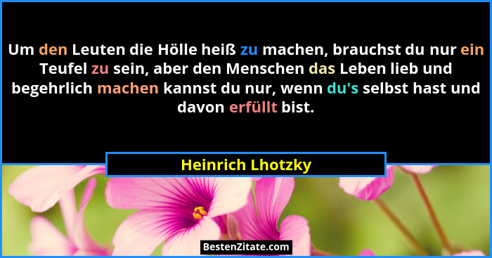 Um den Leuten die Hölle heiß zu machen, brauchst du nur ein Teufel zu sein, aber den Menschen das Leben lieb und begehrlich machen... - Heinrich Lhotzky