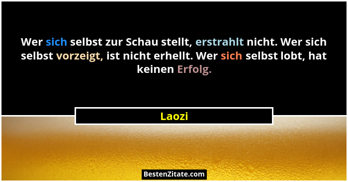 Wer sich selbst zur Schau stellt, erstrahlt nicht. Wer sich selbst vorzeigt, ist nicht erhellt. Wer sich selbst lobt, hat keinen Erfolg.... - Laozi