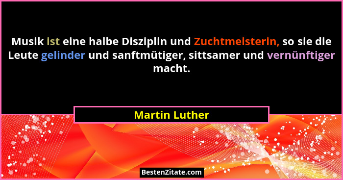Musik ist eine halbe Disziplin und Zuchtmeisterin, so sie die Leute gelinder und sanftmütiger, sittsamer und vernünftiger macht.... - Martin Luther