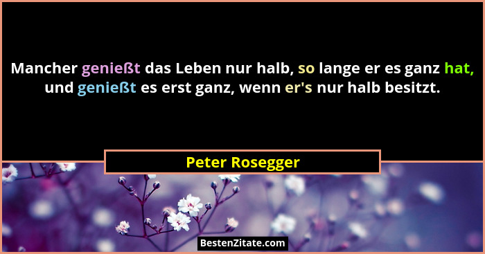 Mancher genießt das Leben nur halb, so lange er es ganz hat, und genießt es erst ganz, wenn er's nur halb besitzt.... - Peter Rosegger