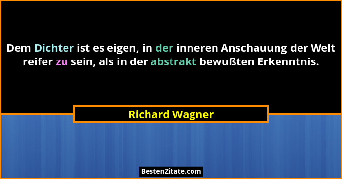 Dem Dichter ist es eigen, in der inneren Anschauung der Welt reifer zu sein, als in der abstrakt bewußten Erkenntnis.... - Richard Wagner