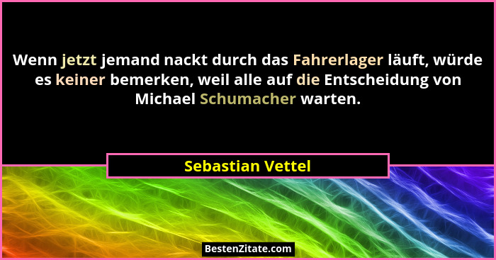 Wenn jetzt jemand nackt durch das Fahrerlager läuft, würde es keiner bemerken, weil alle auf die Entscheidung von Michael Schumache... - Sebastian Vettel