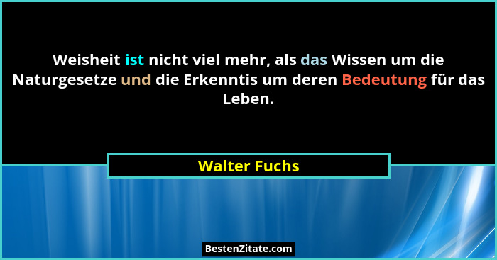 Weisheit ist nicht viel mehr, als das Wissen um die Naturgesetze und die Erkenntis um deren Bedeutung für das Leben.... - Walter Fuchs