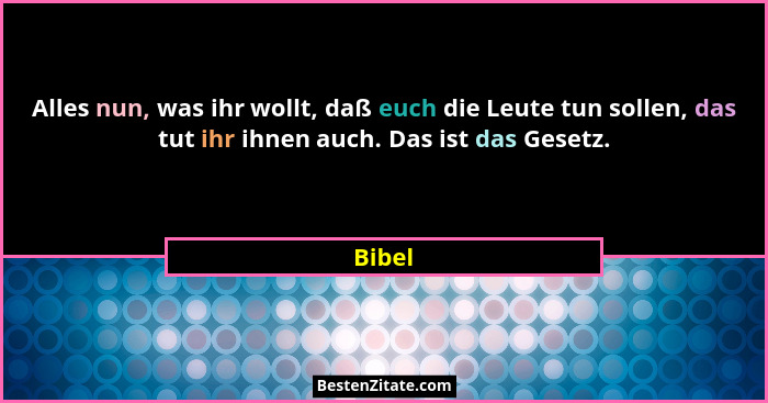 Alles nun, was ihr wollt, daß euch die Leute tun sollen, das tut ihr ihnen auch. Das ist das Gesetz.... - Bibel