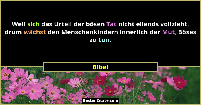 Weil sich das Urteil der bösen Tat nicht eilends vollzieht, drum wächst den Menschenkindern innerlich der Mut, Böses zu tun.... - Bibel