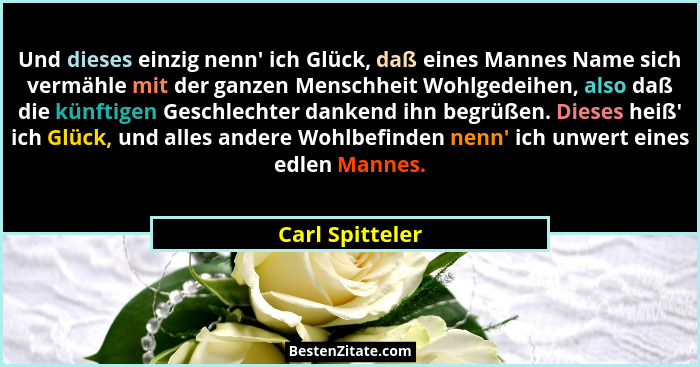 Und dieses einzig nenn' ich Glück, daß eines Mannes Name sich vermähle mit der ganzen Menschheit Wohlgedeihen, also daß die künft... - Carl Spitteler