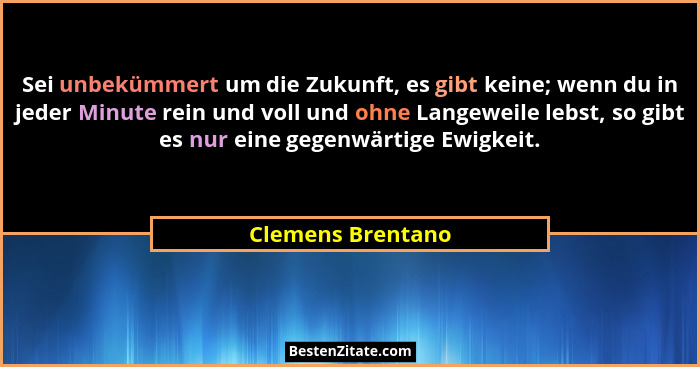 Sei unbekümmert um die Zukunft, es gibt keine; wenn du in jeder Minute rein und voll und ohne Langeweile lebst, so gibt es nur eine... - Clemens Brentano