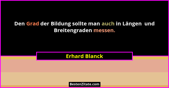 Den Grad der Bildung sollte man auch in Längen  und Breitengraden messen.... - Erhard Blanck