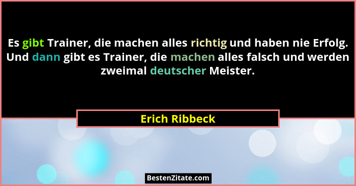 Es gibt Trainer, die machen alles richtig und haben nie Erfolg. Und dann gibt es Trainer, die machen alles falsch und werden zweimal d... - Erich Ribbeck