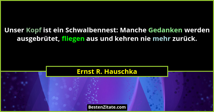 Unser Kopf ist ein Schwalbennest: Manche Gedanken werden ausgebrütet, fliegen aus und kehren nie mehr zurück.... - Ernst R. Hauschka