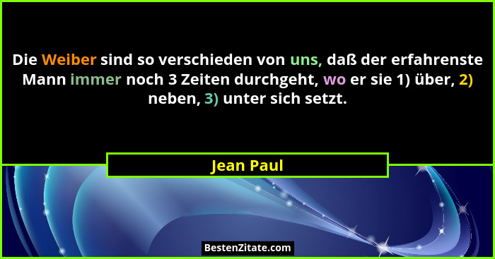 Die Weiber sind so verschieden von uns, daß der erfahrenste Mann immer noch 3 Zeiten durchgeht, wo er sie 1) über, 2) neben, 3) unter sich... - Jean Paul