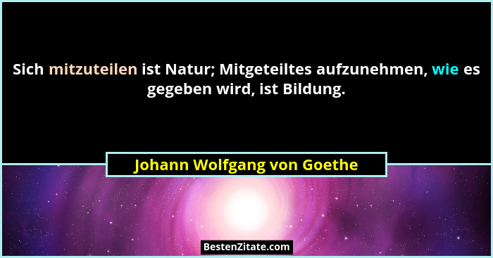 Sich mitzuteilen ist Natur; Mitgeteiltes aufzunehmen, wie es gegeben wird, ist Bildung.... - Johann Wolfgang von Goethe