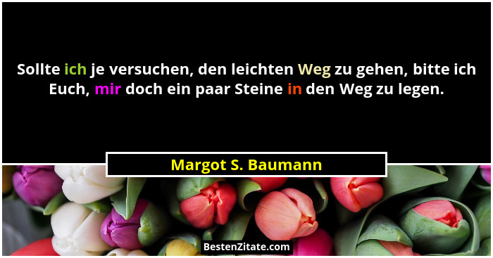 Sollte ich je versuchen, den leichten Weg zu gehen, bitte ich Euch, mir doch ein paar Steine in den Weg zu legen.... - Margot S. Baumann