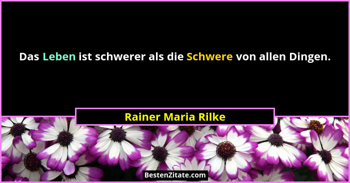 Das Leben ist schwerer als die Schwere von allen Dingen.... - Rainer Maria Rilke
