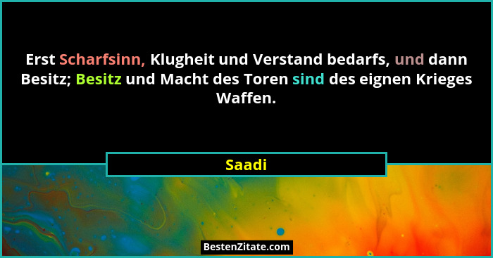 Erst Scharfsinn, Klugheit und Verstand bedarfs, und dann Besitz; Besitz und Macht des Toren sind des eignen Krieges Waffen.... - Saadi