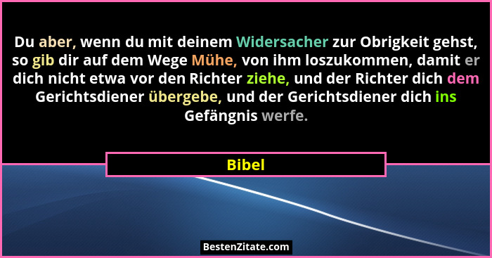 Du aber, wenn du mit deinem Widersacher zur Obrigkeit gehst, so gib dir auf dem Wege Mühe, von ihm loszukommen, damit er dich nicht etwa vor d... - Bibel