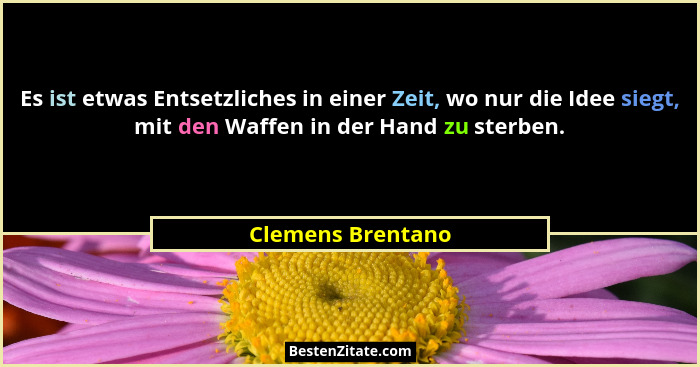 Es ist etwas Entsetzliches in einer Zeit, wo nur die Idee siegt, mit den Waffen in der Hand zu sterben.... - Clemens Brentano