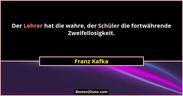 Der Lehrer hat die wahre, der Schüler die fortwährende Zweifellosigkeit.... - Franz Kafka