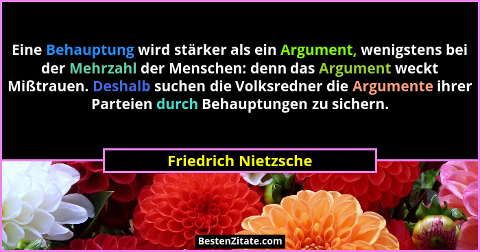 Eine Behauptung wird stärker als ein Argument, wenigstens bei der Mehrzahl der Menschen: denn das Argument weckt Mißtrauen. Desh... - Friedrich Nietzsche