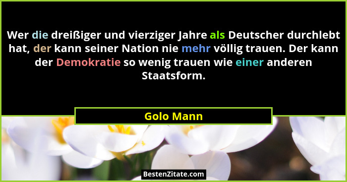 Wer die dreißiger und vierziger Jahre als Deutscher durchlebt hat, der kann seiner Nation nie mehr völlig trauen. Der kann der Demokratie... - Golo Mann