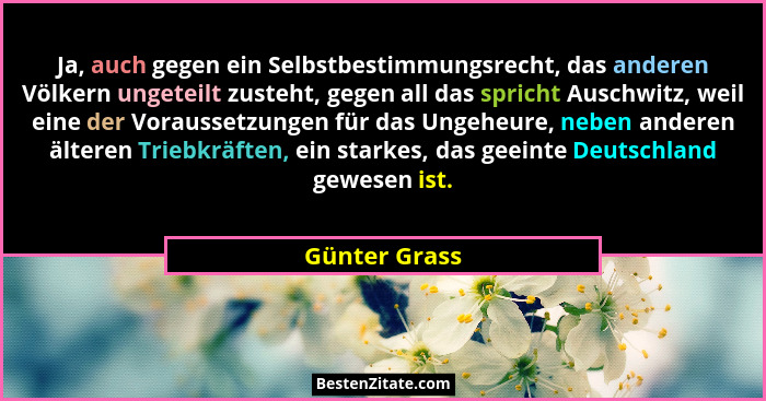 Ja, auch gegen ein Selbstbestimmungsrecht, das anderen Völkern ungeteilt zusteht, gegen all das spricht Auschwitz, weil eine der Voraus... - Günter Grass