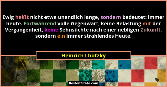 Ewig heißt nicht etwa unendlich lange, sondern bedeutet: immer heute. Fortwährend volle Gegenwart, keine Belastung mit der Vergange... - Heinrich Lhotzky