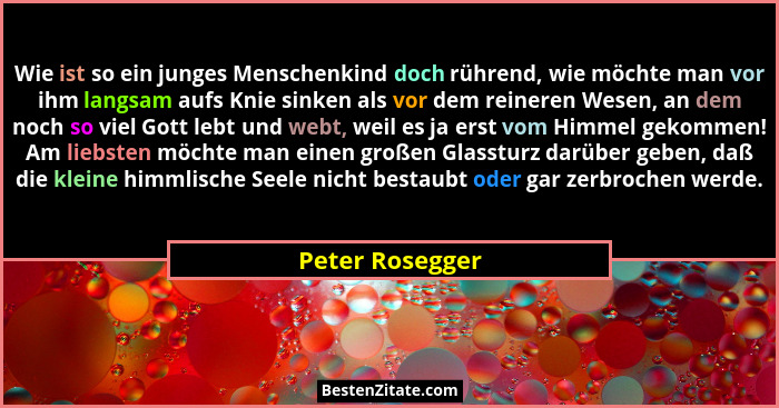 Wie ist so ein junges Menschenkind doch rührend, wie möchte man vor ihm langsam aufs Knie sinken als vor dem reineren Wesen, an dem n... - Peter Rosegger