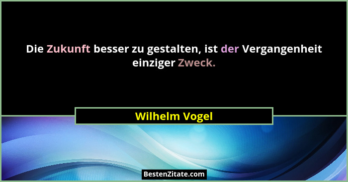 Die Zukunft besser zu gestalten, ist der Vergangenheit einziger Zweck.... - Wilhelm Vogel