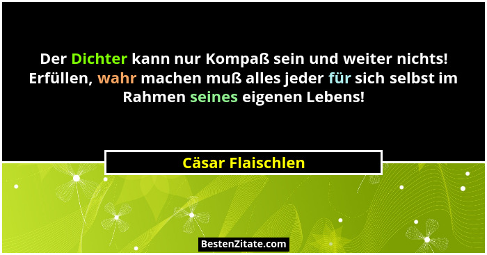 Der Dichter kann nur Kompaß sein und weiter nichts! Erfüllen, wahr machen muß alles jeder für sich selbst im Rahmen seines eigenen... - Cäsar Flaischlen