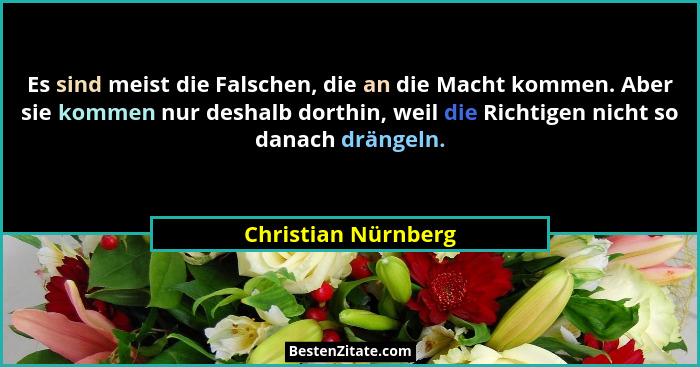 Es sind meist die Falschen, die an die Macht kommen. Aber sie kommen nur deshalb dorthin, weil die Richtigen nicht so danach drän... - Christian Nürnberg